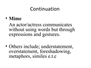 Continuation
• Mime
An actor/actress communicates
without using words but through
expressions and gestures.
• Others include; understatement,
overstatement, foreshadowing,
metaphors, similes e.t.c

 
