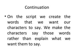 Continuation
• On the script we create the
words that we want our
characters to say. We make the
characters say those words
rather than explain what we
want them to say.

 