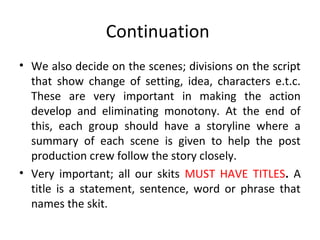 Continuation
• We also decide on the scenes; divisions on the script
that show change of setting, idea, characters e.t.c.
These are very important in making the action
develop and eliminating monotony. At the end of
this, each group should have a storyline where a
summary of each scene is given to help the post
production crew follow the story closely.
• Very important; all our skits MUST HAVE TITLES. A
title is a statement, sentence, word or phrase that
names the skit.

 