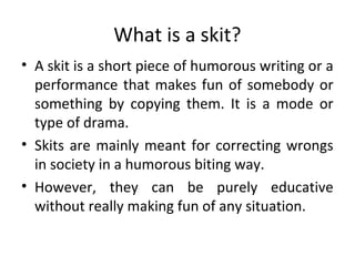 What is a skit?
• A skit is a short piece of humorous writing or a
performance that makes fun of somebody or
something by copying them. It is a mode or
type of drama.
• Skits are mainly meant for correcting wrongs
in society in a humorous biting way.
• However, they can be purely educative
without really making fun of any situation.

 