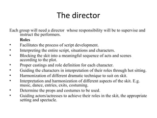 The director
Each group will need a director whose responsibility will be to supervise and
instruct the performers.
Roles
•
Facilitates the process of script development.
•
Interpreting the entire script, situations and characters.
•
Blocking the skit into a meaningful sequence of acts and scenes
according to the plot.
•
Proper castings and role definition for each character.
•
Guiding the characters in interpretation of their roles through hot sitting.
•
Harmonization of different dramatic technique to suit on skit.
•
Interpretation and harmonization of different aspects of the skit. E.g.
music, dance, entries, exits, costuming.
•
Determine the props and costumes to be used.
•
Guiding actors/actresses to achieve their roles in the skit, the appropriate
setting and spectacle.

 