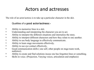 Actors and actresses
The role of an actor/actress is to take up a particular character in the skit.
Qualities of a good actor/actress:•
•
•
•
•
•
•
•
•
•

Ability to memorize lines in a skit.
Understanding and interpreting the character you are to act.
Ability to interpret the different situations and internalize the story.
Ability to interpret different characters and how they relate to one another.
Ability to use body language to effectively communicate.
Ability to learn stage movements effectively.
Ability to use eye contact effectively.
Good communication skills ( one self, other people on stage-team work,
audience).
Ability to create and find solutions incase one has forgotten lines or something.
Skills in voice. (Projection, Varying voices, articulation and emphasis)

 