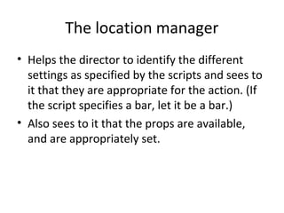 The location manager
• Helps the director to identify the different
settings as specified by the scripts and sees to
it that they are appropriate for the action. (If
the script specifies a bar, let it be a bar.)
• Also sees to it that the props are available,
and are appropriately set.

 