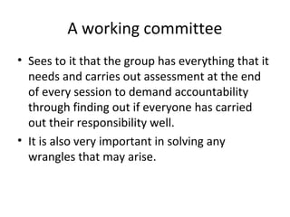 A working committee
• Sees to it that the group has everything that it
needs and carries out assessment at the end
of every session to demand accountability
through finding out if everyone has carried
out their responsibility well.
• It is also very important in solving any
wrangles that may arise.

 