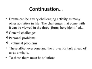 Continuation…
• Drama can be a very challenging activity as many
other activities in life. The challenges that come with
it can be viewed in the three forms here identified…
 General challenges
 Personal problems
 Technical problems
• These affect everyone and the project or task ahead of
us as a whole.
• To these there must be solutions

 
