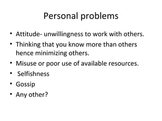 Personal problems
• Attitude- unwillingness to work with others.
• Thinking that you know more than others
hence minimizing others.
• Misuse or poor use of available resources.
• Selfishness
• Gossip
• Any other?

 