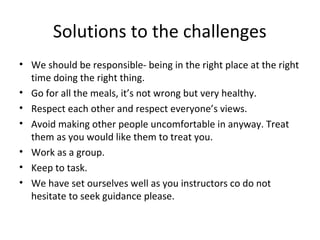 Solutions to the challenges
• We should be responsible- being in the right place at the right
time doing the right thing.
• Go for all the meals, it’s not wrong but very healthy.
• Respect each other and respect everyone’s views.
• Avoid making other people uncomfortable in anyway. Treat
them as you would like them to treat you.
• Work as a group.
• Keep to task.
• We have set ourselves well as you instructors co do not
hesitate to seek guidance please.

 