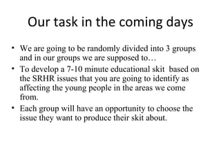 Our task in the coming days
• We are going to be randomly divided into 3 groups
and in our groups we are supposed to…
• To develop a 7-10 minute educational skit based on
the SRHR issues that you are going to identify as
affecting the young people in the areas we come
from.
• Each group will have an opportunity to choose the
issue they want to produce their skit about.

 
