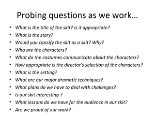 Probing questions as we work…
•
•
•
•
•
•
•
•
•
•
•
•

What is the title of the skit? Is it appropriate?
What is the story?
Would you classify the skit as a skit? Why?
Who are the characters?
What do the costumes communicate about the characters?
How appropriate is the director’s selection of the characters?
What is the setting?
What are our major dramatic techniques?
What plans do we have to deal with challenges?
Is our skit interesting ?
What lessons do we have for the audience in our skit?
Are we proud of our work?

 