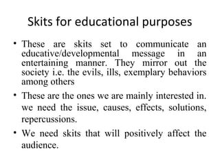 Skits for educational purposes
• These are skits set to communicate an
educative/developmental message in an
entertaining manner. They mirror out the
society i.e. the evils, ills, exemplary behaviors
among others
• These are the ones we are mainly interested in.
we need the issue, causes, effects, solutions,
repercussions.
• We need skits that will positively affect the
audience.

 