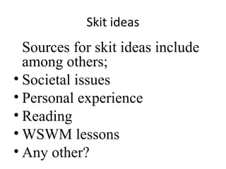 Skit ideas

Sources for skit ideas include
among others;
• Societal issues
• Personal experience
• Reading
• WSWM lessons
• Any other?

 
