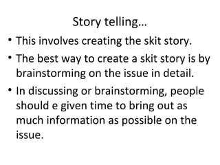Story telling…
• This involves creating the skit story.
• The best way to create a skit story is by
brainstorming on the issue in detail.
• In discussing or brainstorming, people
should e given time to bring out as
much information as possible on the
issue.

 