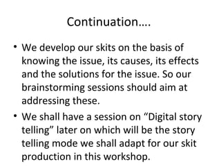 Continuation….
• We develop our skits on the basis of
knowing the issue, its causes, its effects
and the solutions for the issue. So our
brainstorming sessions should aim at
addressing these.
• We shall have a session on “Digital story
telling” later on which will be the story
telling mode we shall adapt for our skit
production in this workshop.

 