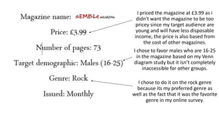 I priced the magazine at £3.99 as i
didn't want the magazine to be too
pricey since my target audience are
young and will have less disposable
income, the price is also based from
the cost of other magazines.
I chose to favor males who are 16-25
in the magazine based on my Venn
diagram study but it isn’t completely
inaccessible for other groups.
I chose to do it on the rock genre
because its my preferred genre as
well as the fact that it was the favorite
genre in my online survey.
 