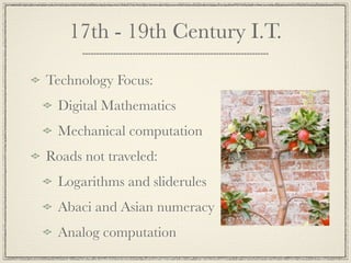 17th - 19th Century I.T.

Technology Focus:
  Digital Mathematics
  Mechanical computation
Roads not traveled:
  Logarithms and sliderules
  Abaci and Asian numeracy
  Analog computation
 