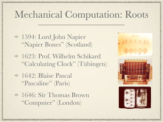 Mechanical Computation: Roots

 1594: Lord John Napier
 “Napier Bones” (Scotland)
 1623: Prof. Wilhelm Schikard
 “Calculating Clock” (Tübingen)
 1642: Blaise Pascal
 “Pascaline” (Paris)
 1646: Sir Thomas Brown
 “Computer” (London)
 