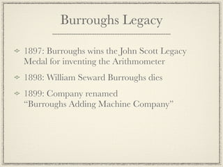 Burroughs Legacy

1897: Burroughs wins the John Scott Legacy
Medal for inventing the Arithmometer
1898: William Seward Burroughs dies
1899: Company renamed
“Burroughs Adding Machine Company”
 