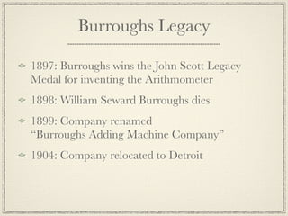 Burroughs Legacy

1897: Burroughs wins the John Scott Legacy
Medal for inventing the Arithmometer
1898: William Seward Burroughs dies
1899: Company renamed
“Burroughs Adding Machine Company”
1904: Company relocated to Detroit
 