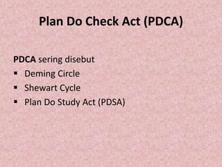 Plan Do Check Act (PDCA)
PDCA sering disebut
 Deming Circle
 Shewart Cycle
 Plan Do Study Act (PDSA)
 