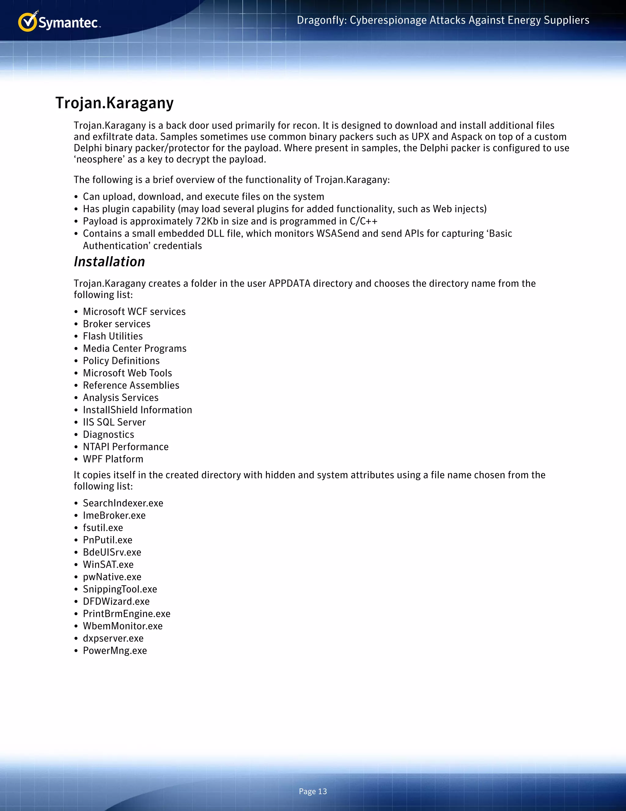 Page 13
Dragonfly: Cyberespionage Attacks Against Energy Suppliers
Trojan.Karagany
Trojan.Karagany is a back door used primarily for recon. It is designed to download and install additional files
and exfiltrate data. Samples sometimes use common binary packers such as UPX and Aspack on top of a custom
Delphi binary packer/protector for the payload. Where present in samples, the Delphi packer is configured to use
‘neosphere’ as a key to decrypt the payload.
The following is a brief overview of the functionality of Trojan.Karagany:
•	 Can upload, download, and execute files on the system
•	 Has plugin capability (may load several plugins for added functionality, such as Web injects)
•	 Payload is approximately 72Kb in size and is programmed in C/C++
•	 Contains a small embedded DLL file, which monitors WSASend and send APIs for capturing ‘Basic
Authentication’ credentials
Installation
Trojan.Karagany creates a folder in the user APPDATA directory and chooses the directory name from the
following list:
•	 Microsoft WCF services
•	 Broker services
•	 Flash Utilities
•	 Media Center Programs
•	 Policy Definitions
•	 Microsoft Web Tools
•	 Reference Assemblies
•	 Analysis Services
•	 InstallShield Information
•	 IIS SQL Server
•	 Diagnostics
•	 NTAPI Performance
•	 WPF Platform
It copies itself in the created directory with hidden and system attributes using a file name chosen from the
following list:
•	 SearchIndexer.exe
•	 ImeBroker.exe
•	 fsutil.exe
•	 PnPutil.exe
•	 BdeUISrv.exe
•	 WinSAT.exe
•	 pwNative.exe
•	 SnippingTool.exe
•	 DFDWizard.exe
•	 PrintBrmEngine.exe
•	 WbemMonitor.exe
•	 dxpserver.exe
•	 PowerMng.exe
 