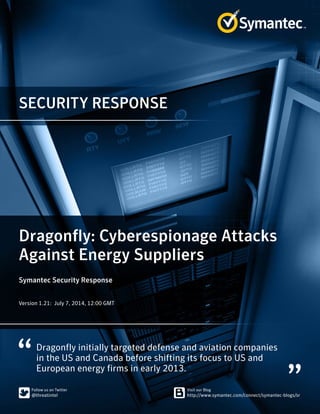 SECURITY RESPONSE
Dragonfly initially targeted defense and aviation companies
in the US and Canada before shifting its focus to US and
European energy firms in early 2013.
Dragonfly: Cyberespionage Attacks
Against Energy Suppliers
Symantec Security Response
Version 1.21: July 7, 2014, 12:00 GMT
 