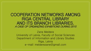 COOPERATION NETWORKS AMONG
RIGA CENTRAL LIBRARY
AND ITS BRANCH LIBRARIES.
A CASE OF ORGANIZING EXHIBITIONS DURING 2015
Zane Meldere
University of Latvia, Faculty of Social Sciences
Department of Information and Library Studies
Riga, Latvia
e-mail: melderezane@gmail.com
 