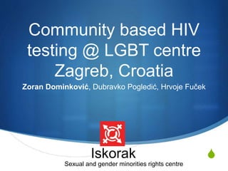 S 
Community based HIV 
testing @ LGBT centre 
Zagreb, Croatia 
Zoran Dominković, Dubravko Pogledić, Hrvoje Fuček 
Iskorak 
Sexual and gender minorities rights centre 
 