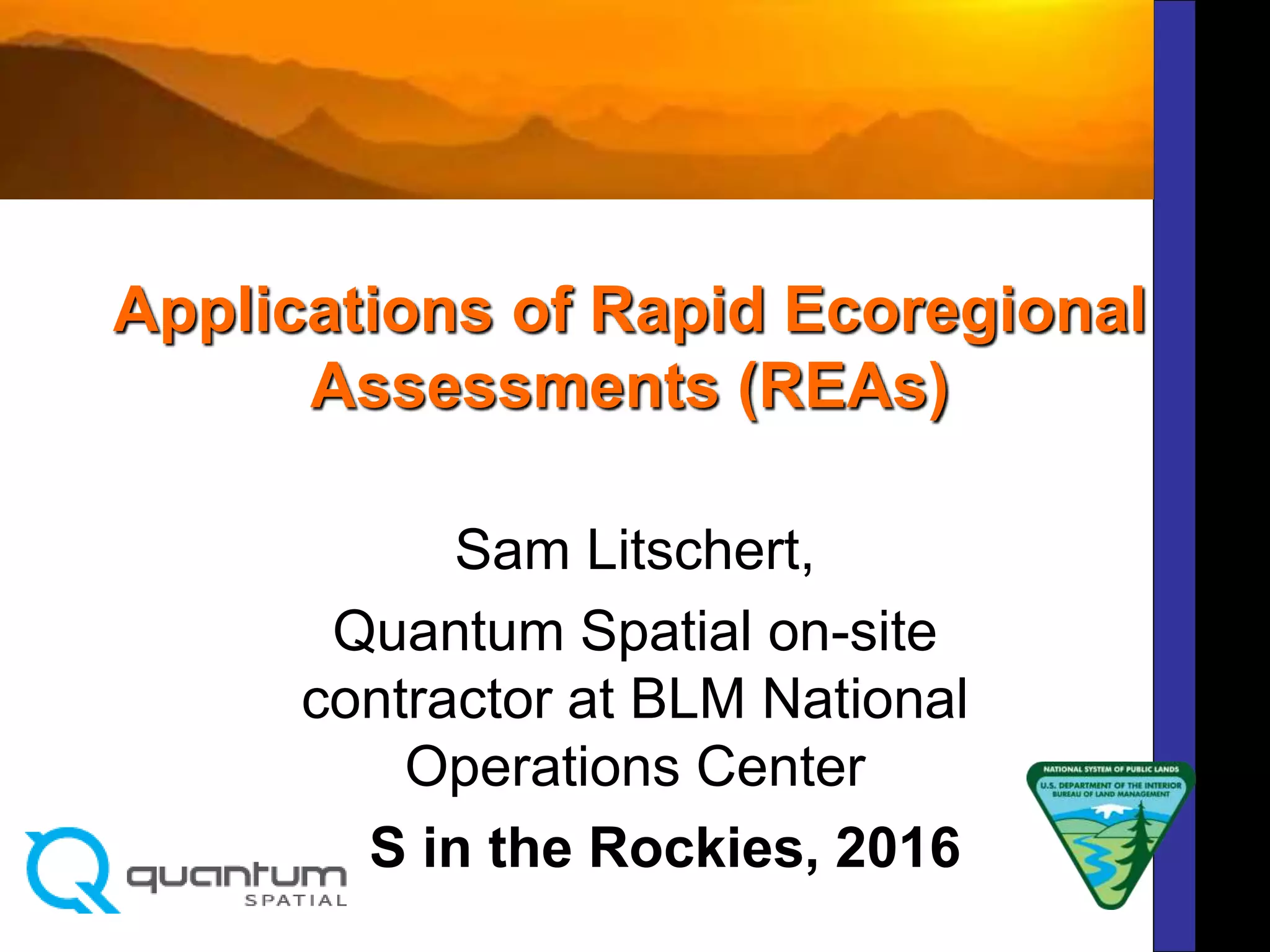 Applications of Rapid Ecoregional
Assessments (REAs)
Sam Litschert,
Quantum Spatial on-site
contractor at BLM National
Operations Center
GIS in the Rockies, 2016
 