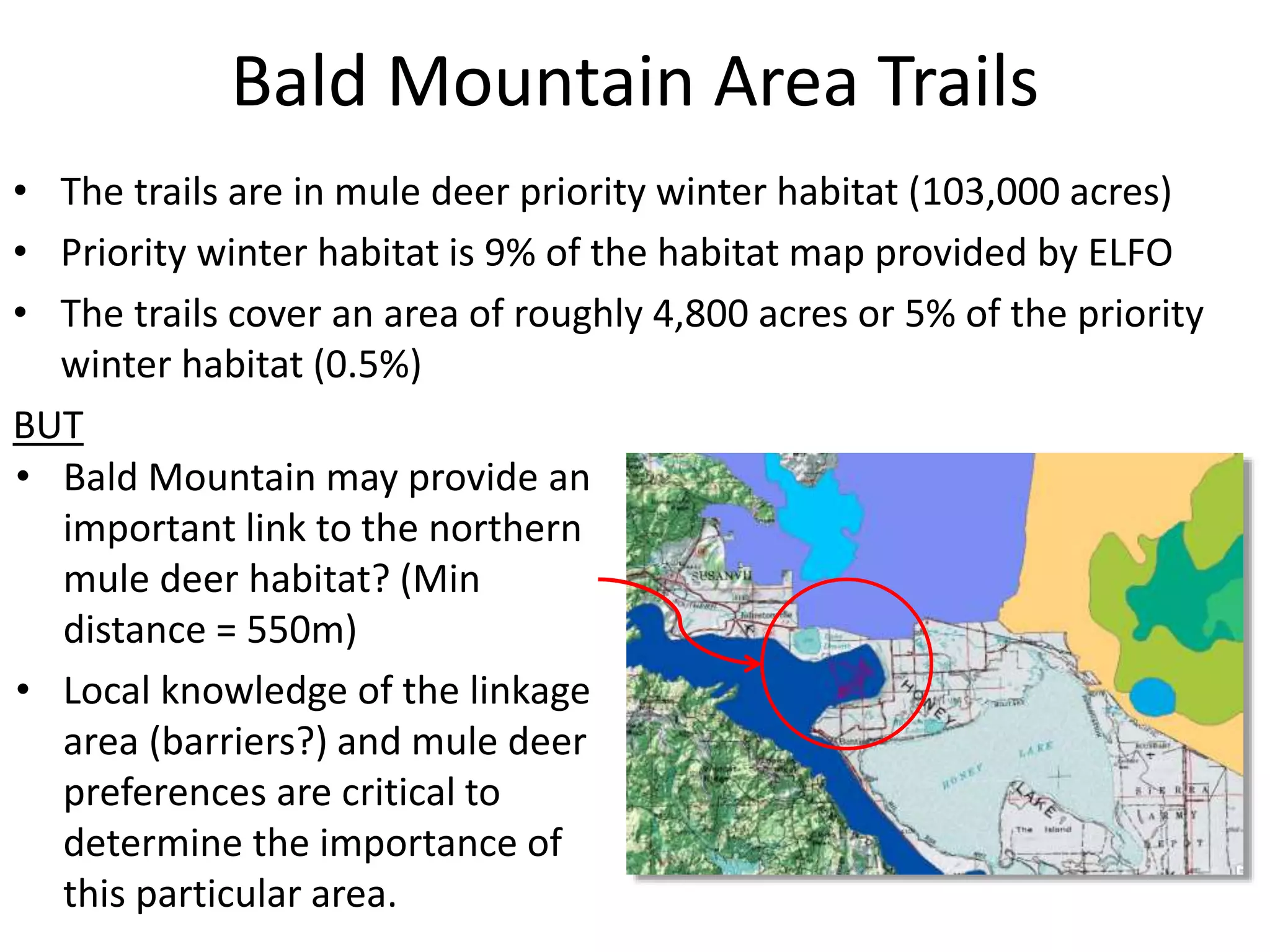 Bald Mountain Area Trails
• The trails are in mule deer priority winter habitat (103,000 acres)
• Priority winter habitat is 9% of the habitat map provided by ELFO
• The trails cover an area of roughly 4,800 acres or 5% of the priority
winter habitat (0.5%)
BUT
• Bald Mountain may provide an
important link to the northern
mule deer habitat? (Min
distance = 550m)
• Local knowledge of the linkage
area (barriers?) and mule deer
preferences are critical to
determine the importance of
this particular area.
 