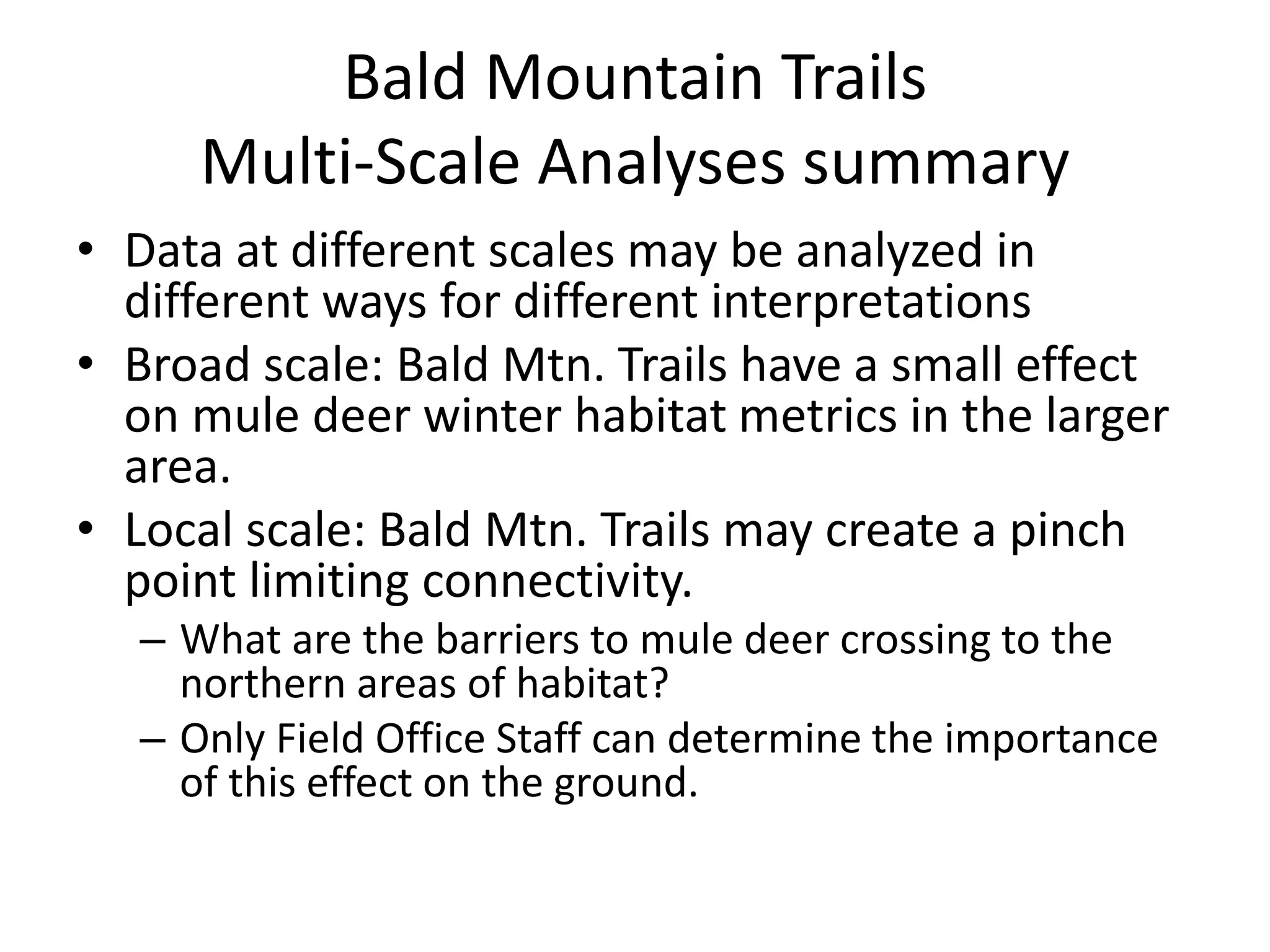 Bald Mountain Trails
Multi-Scale Analyses summary
• Data at different scales may be analyzed in
different ways for different interpretations
• Broad scale: Bald Mtn. Trails have a small effect
on mule deer winter habitat metrics in the larger
area.
• Local scale: Bald Mtn. Trails may create a pinch
point limiting connectivity.
– What are the barriers to mule deer crossing to the
northern areas of habitat?
– Only Field Office Staff can determine the importance
of this effect on the ground.
 