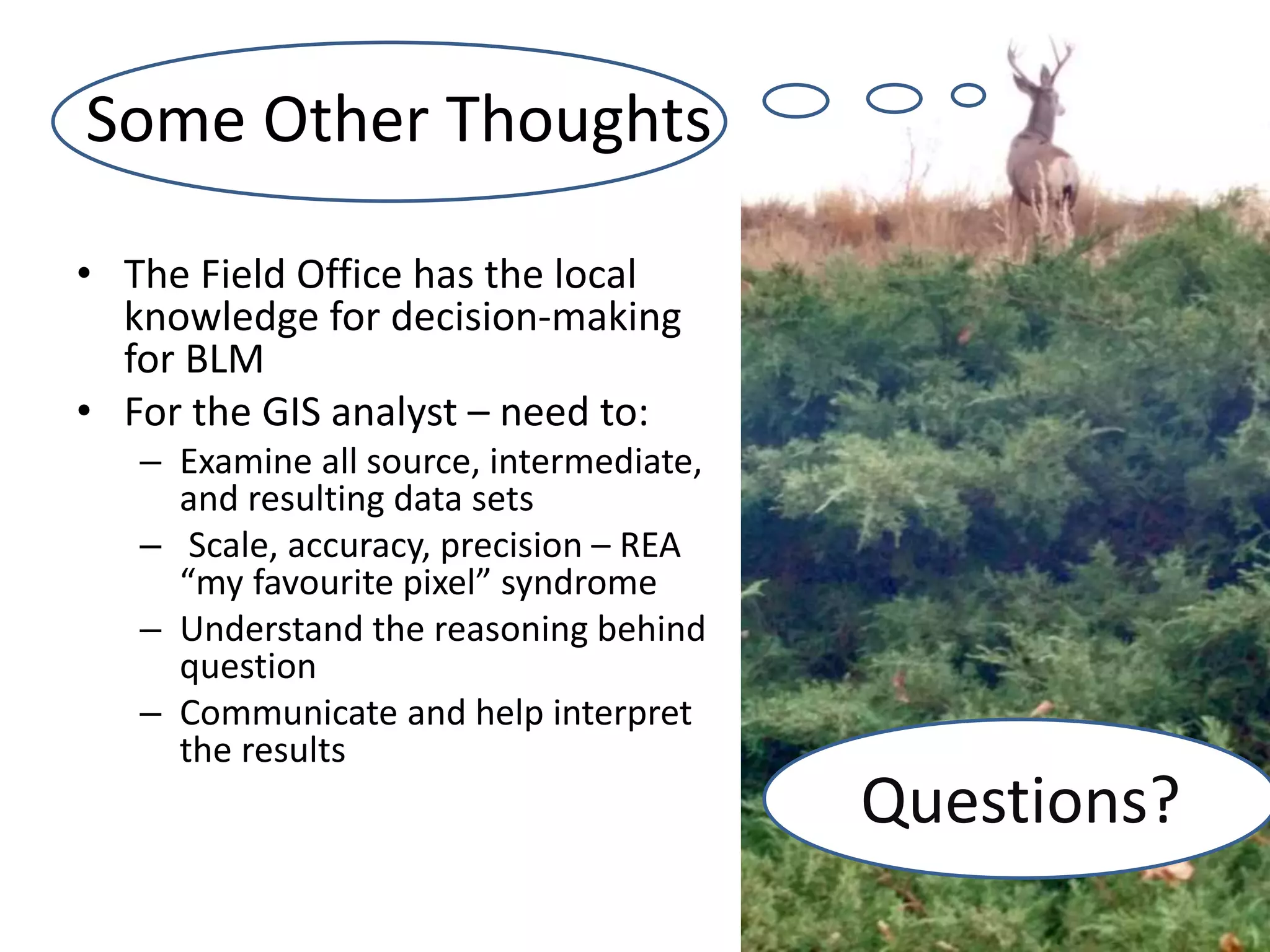 Some Other Thoughts
• The Field Office has the local
knowledge for decision-making
for BLM
• For the GIS analyst – need to:
– Examine all source, intermediate,
and resulting data sets
– Scale, accuracy, precision – REA
“my favourite pixel” syndrome
– Understand the reasoning behind
question
– Communicate and help interpret
the results
Questions?
 