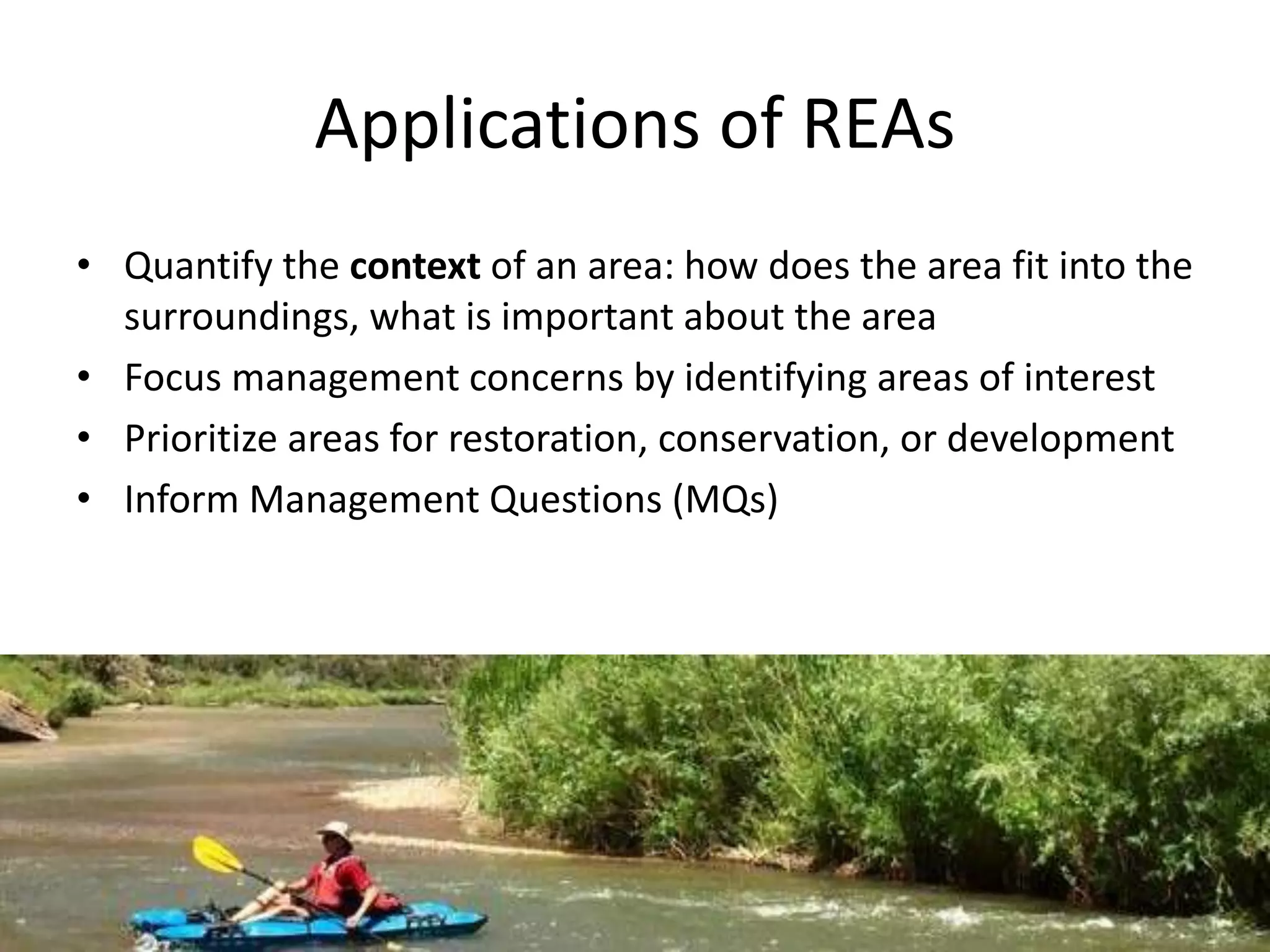 Applications of REAs
• Quantify the context of an area: how does the area fit into the
surroundings, what is important about the area
• Focus management concerns by identifying areas of interest
• Prioritize areas for restoration, conservation, or development
• Inform Management Questions (MQs)
 