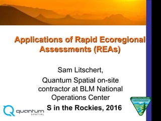 Applications of Rapid Ecoregional
Assessments (REAs)
Sam Litschert,
Quantum Spatial on-site
contractor at BLM National
Operations Center
GIS in the Rockies, 2016
 