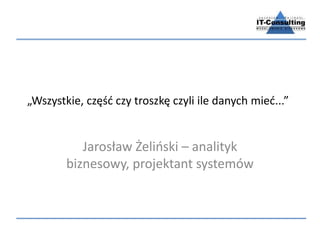 „Wszystkie, część czy troszkę czyli ile danych mieć...” 
Jarosław Żeliński – analityk 
biznesowy, projektant systemów 
 