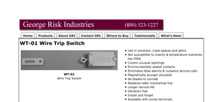 Home Products About GRI Contact GRI Where to Buy Testimonials What's New!
WT-01 Wire Trip Switch
WT-01
Wire Trip Switch
Use in windows, crawl spaces and attics
Not susceptible to insects & temperature extremes
like PIRS
Covers unusual openings
Environmentally sealed contacts
Eliminates false alarms & nuisance service calls
Magnetically plunger actuated
No blades to corrode
Replaces older mechanical trip
Longer service life
Vibration free
Install and forget
Available with screw terminals
Product Specification PDF's About PDF
WT-01 Wire Trip Switch Product Specification PDF
[Home] [Products] [What's New!] [Security Products] [Data Entry Peripherals] [Pushbutton Switches]
[Custom Engraved Keycaps] [Proximity Sensors] [Contact GRI] [About GRI]
Can't find what you are looking for?
Revised: Friday, September 13, 2013
Web design by The Computer Guy Copyright © 1997-2013
G.R.I. - Your Choice when Reliability Matters!
 