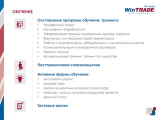 6
ОБУЧЕНИЕ
Составление программ обучения, тренинги:
• Телефонный этикет
• Как выявлять потребности?
• Эффективные приемы телефонных продаж, «крючки»
• Язык выгод, или продажа через презентацию
• Работа с возражениями, убеждениями и сомнениями клиентов
• Психоманипуляции в телефонном разговоре
• Тренинг эмоций
• Мотивационный тренинг, тренинг по лидерству
Посттренинговое сопровождение
Активные формы обучения:
• «мозговой» штурм;
• деловая игра;
• анализ конкретных ситуаций (case-study);
• «мастер – класс» лучшего сотрудника проекта;
• «круглый стол»;
Тестовые звонки
 