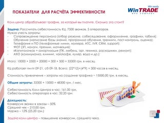 Колл-центр обрабатывает трафик, за который вы платите. Сколько это стоит?
Задача: Рассчитать себестоимость КЦ. 7500 звонков, 5 операторов.
Нужно учесть затраты:
- Сопровождение персонала (отбор резюме, собеседования, оформление, графики, табеля);
- Обучение (написание базы знаний, программа обучения, тренинги, пост-контроль, оценка);
- Телефония и ПО (телефонные линии, номера, АТС, IVR, CRM, support);
- ФОТ (ЗП, налоги, премии, мотивация);
- «Капиталочка» + амортизация (ПК, мебель, орг. техника, расходники, ремонт);
- АХО (коммуналка, клининг, чай/кофе, кулер, вода и др.);
Итого: 10000 + 2500 + 20000 + 300 + 500 = 33300 грн. в месяц
КЦ работает пн-пт 09-21, сб 09-18. Всего: (22*12)+(4*9) = 300 часов в месяц.
Стоимость привлечения – затраты на создание трафика ~ 15000,00 грн. в месяц.
Общие затраты: 33300 + 15000 = 48300 грн. / мес.
Себестоимость Колл-Центра в час: 161,00 грн.
Себестоимость оператора в час: 32,20 грн.
Доходность:
Конверсия звонки в заказы – 50%
Средний чек – 210,00 грн.
Маржа – 12% (25,20 грн.)
Задача колл-центра – повышение конверсии, среднего чека.
9
ПОКАЗАТЕЛИ ДЛЯ РАСЧЁТА ЭФФЕКТИВНОСТИ
 