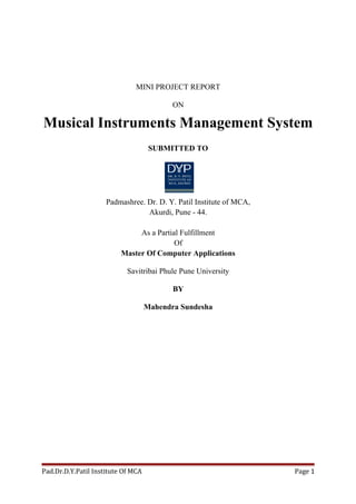 MINI PROJECT REPORT
ON
Musical Instruments Management System
SUBMITTED TO
Padmashree. Dr. D. Y. Patil Institute of MCA,
Akurdi, Pune - 44.
As a Partial Fulfillment
Of
Master Of Computer Applications
Savitribai Phule Pune University
BY
Mahendra Sundesha
Pad.Dr.D.Y.Patil Institute Of MCA Page 1
 