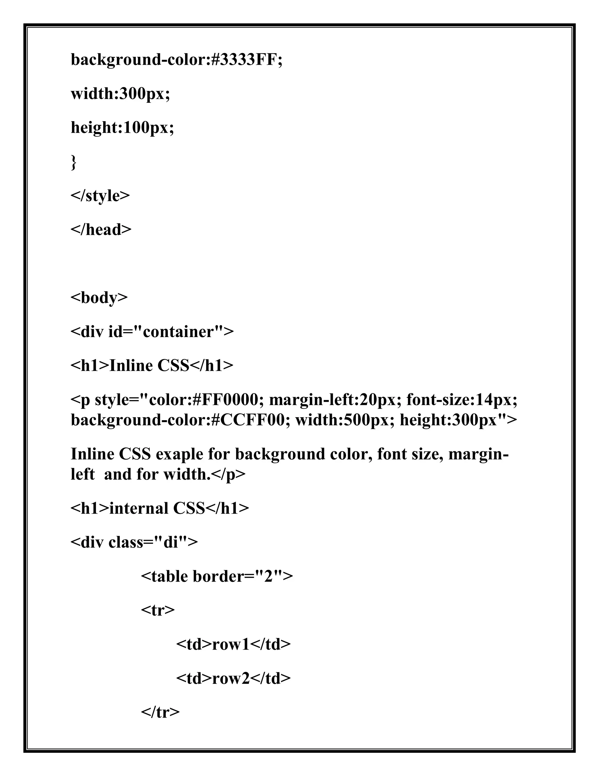 background-color:#3333FF;
width:300px;
height:100px;
}
</style>
</head>
<body>
<div id="container">
<h1>Inline CSS</h1>
<p style="color:#FF0000; margin-left:20px; font-size:14px;
background-color:#CCFF00; width:500px; height:300px">
Inline CSS exaple for background color, font size, margin-
left and for width.</p>
<h1>internal CSS</h1>
<div class="di">
<table border="2">
<tr>
<td>row1</td>
<td>row2</td>
</tr>
 