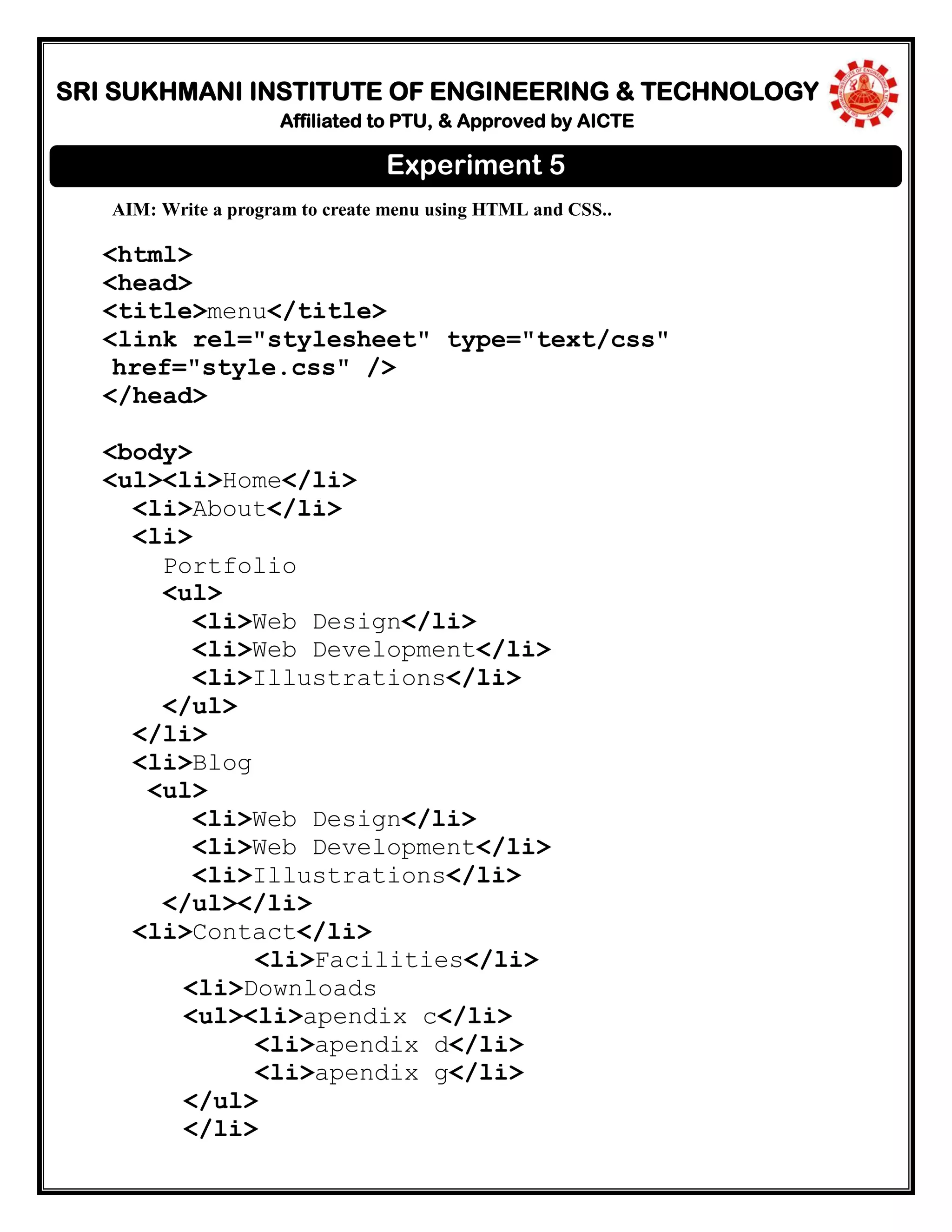 SRI SUKHMANI INSTITUTE OF ENGINEERING & TECHNOLOGY
Affiliated to PTU, & Approved by AICTE
AIM: Write a program to create menu using HTML and CSS..
<html>
<head>
<title>menu</title>
<link rel="stylesheet" type="text/css"
href="style.css" />
</head>
<body>
<ul><li>Home</li>
<li>About</li>
<li>
Portfolio
<ul>
<li>Web Design</li>
<li>Web Development</li>
<li>Illustrations</li>
</ul>
</li>
<li>Blog
<ul>
<li>Web Design</li>
<li>Web Development</li>
<li>Illustrations</li>
</ul></li>
<li>Contact</li>
<li>Facilities</li>
<li>Downloads
<ul><li>apendix c</li>
<li>apendix d</li>
<li>apendix g</li>
</ul>
</li>
Experiment 5
 