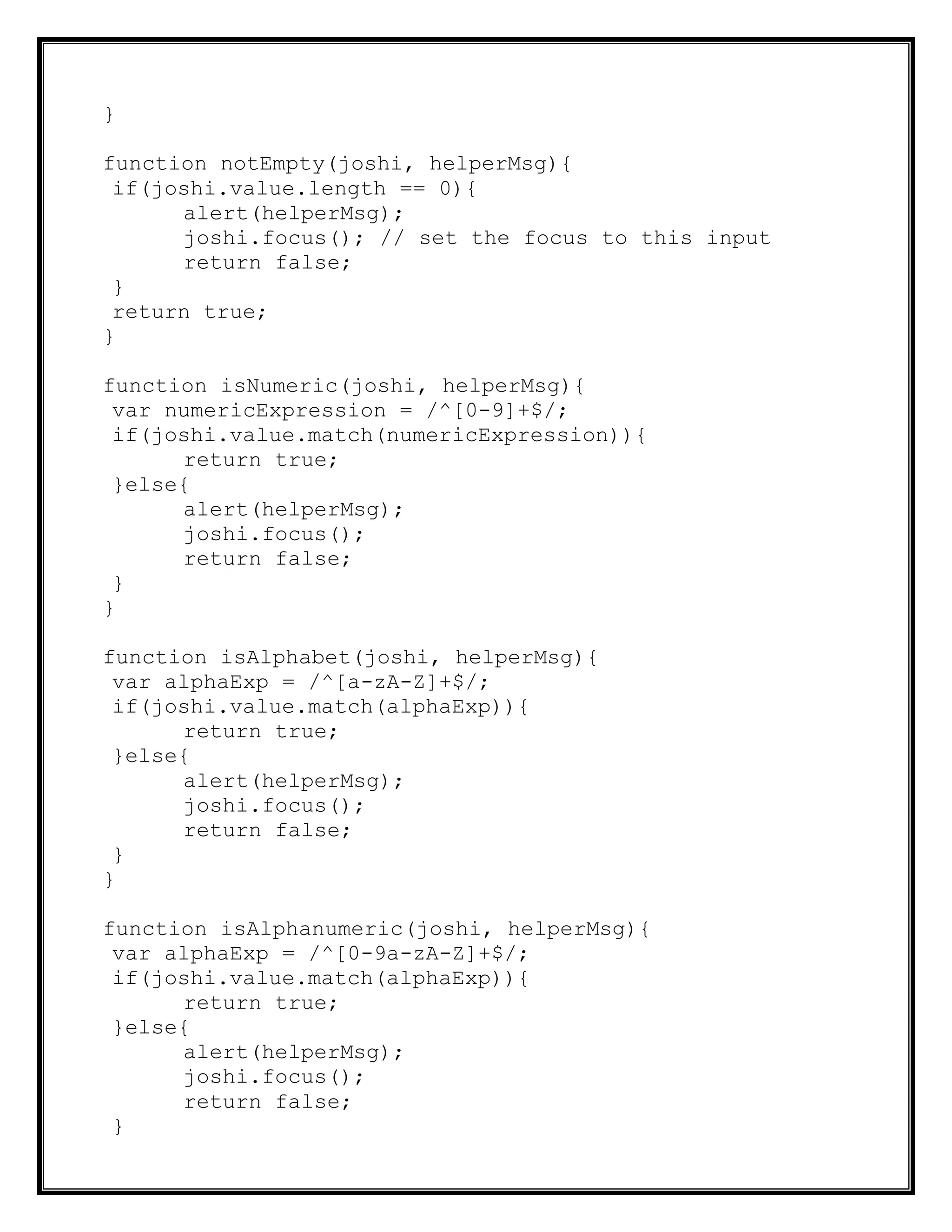 }
function notEmpty(joshi, helperMsg){
if(joshi.value.length == 0){
alert(helperMsg);
joshi.focus(); // set the focus to this input
return false;
}
return true;
}
function isNumeric(joshi, helperMsg){
var numericExpression = /^[0-9]+$/;
if(joshi.value.match(numericExpression)){
return true;
}else{
alert(helperMsg);
joshi.focus();
return false;
}
}
function isAlphabet(joshi, helperMsg){
var alphaExp = /^[a-zA-Z]+$/;
if(joshi.value.match(alphaExp)){
return true;
}else{
alert(helperMsg);
joshi.focus();
return false;
}
}
function isAlphanumeric(joshi, helperMsg){
var alphaExp = /^[0-9a-zA-Z]+$/;
if(joshi.value.match(alphaExp)){
return true;
}else{
alert(helperMsg);
joshi.focus();
return false;
}
 