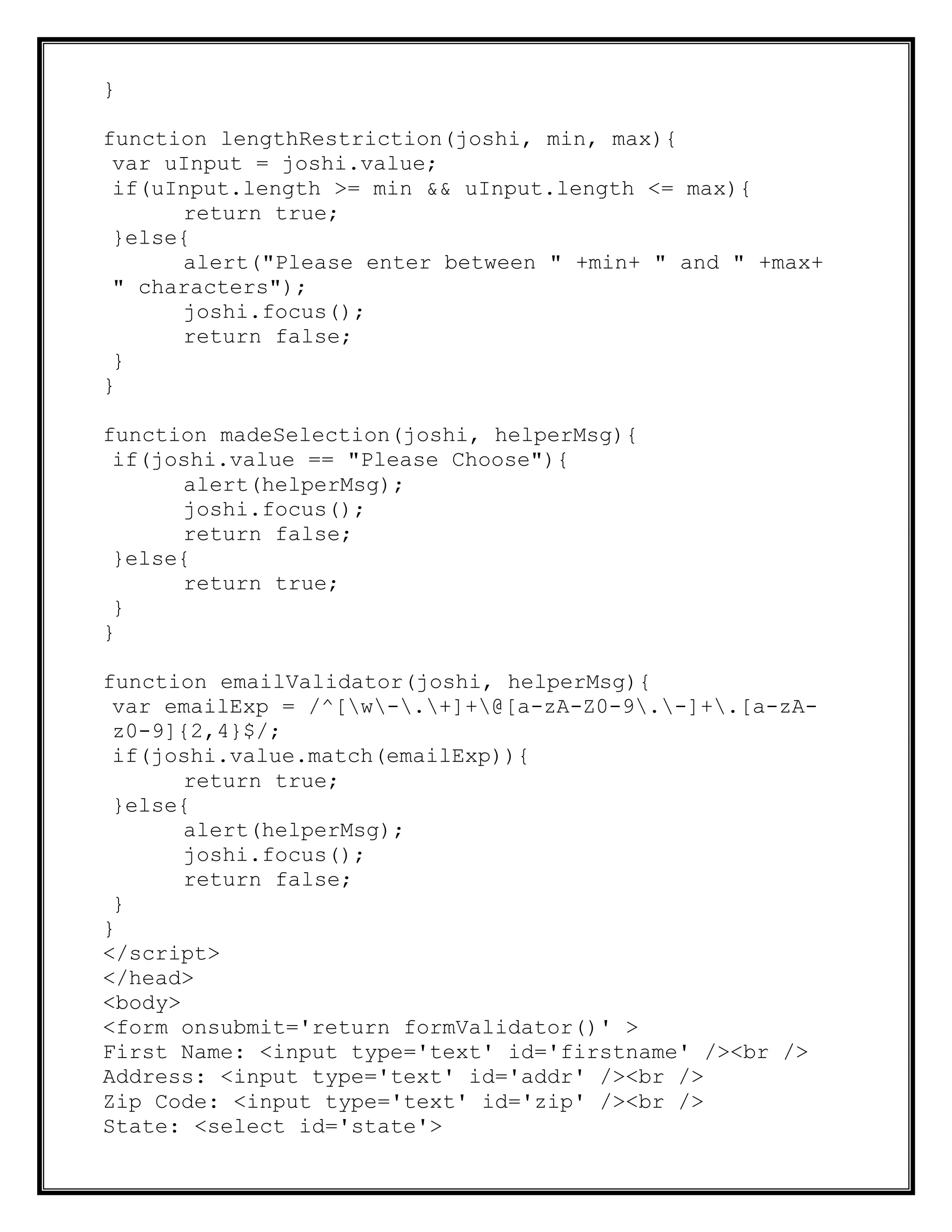 }
function lengthRestriction(joshi, min, max){
var uInput = joshi.value;
if(uInput.length >= min && uInput.length <= max){
return true;
}else{
alert("Please enter between " +min+ " and " +max+
" characters");
joshi.focus();
return false;
}
}
function madeSelection(joshi, helperMsg){
if(joshi.value == "Please Choose"){
alert(helperMsg);
joshi.focus();
return false;
}else{
return true;
}
}
function emailValidator(joshi, helperMsg){
var emailExp = /^[w-.+]+@[a-zA-Z0-9.-]+.[a-zA-
z0-9]{2,4}$/;
if(joshi.value.match(emailExp)){
return true;
}else{
alert(helperMsg);
joshi.focus();
return false;
}
}
</script>
</head>
<body>
<form onsubmit='return formValidator()' >
First Name: <input type='text' id='firstname' /><br />
Address: <input type='text' id='addr' /><br />
Zip Code: <input type='text' id='zip' /><br />
State: <select id='state'>
 