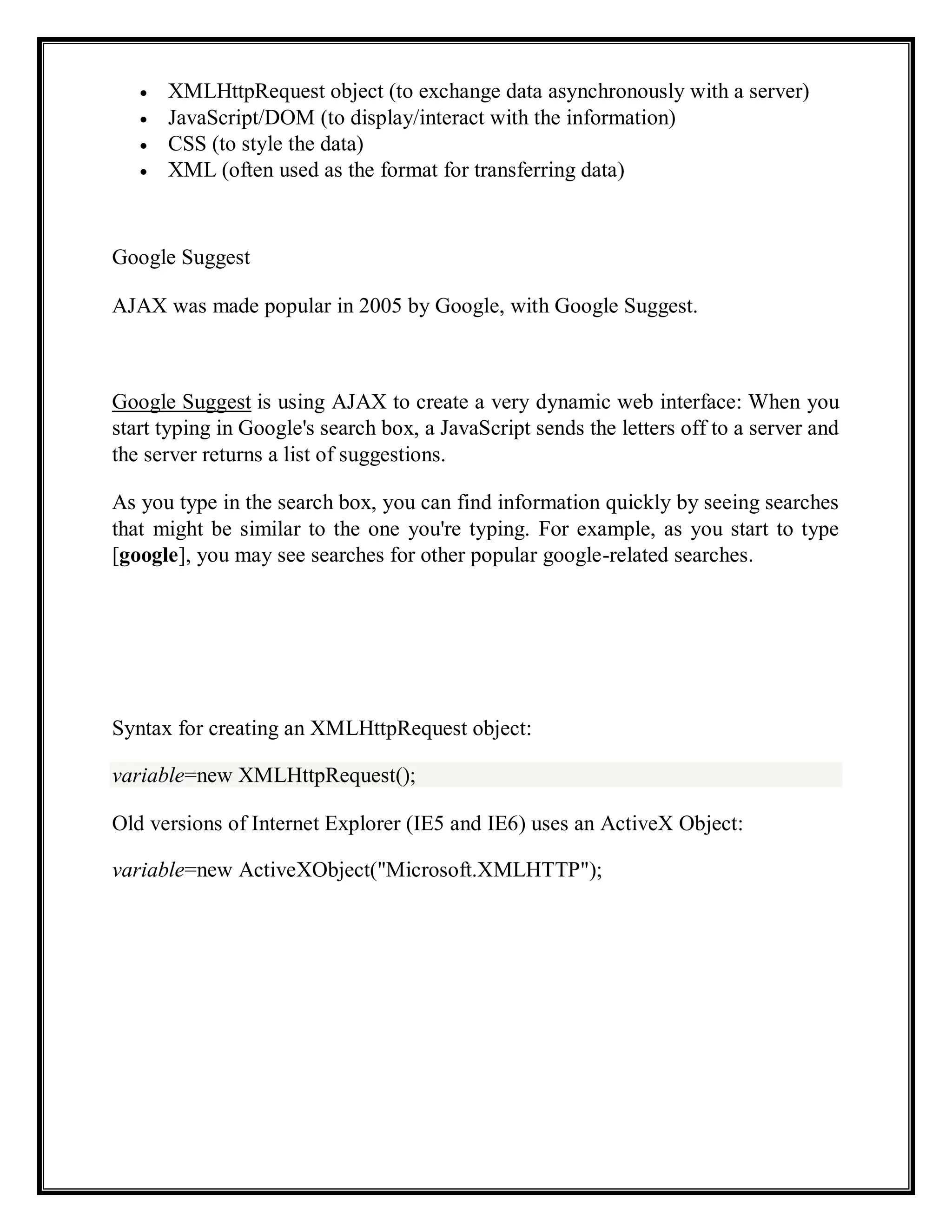 XMLHttpRequest object (to exchange data asynchronously with a server)
JavaScript/DOM (to display/interact with the information)
CSS (to style the data)
XML (often used as the format for transferring data)
Google Suggest
AJAX was made popular in 2005 by Google, with Google Suggest.
Google Suggest is using AJAX to create a very dynamic web interface: When you
start typing in Google's search box, a JavaScript sends the letters off to a server and
the server returns a list of suggestions.
As you type in the search box, you can find information quickly by seeing searches
that might be similar to the one you're typing. For example, as you start to type
[google], you may see searches for other popular google-related searches.
Syntax for creating an XMLHttpRequest object:
variable=new XMLHttpRequest();
Old versions of Internet Explorer (IE5 and IE6) uses an ActiveX Object:
variable=new ActiveXObject("Microsoft.XMLHTTP");
 