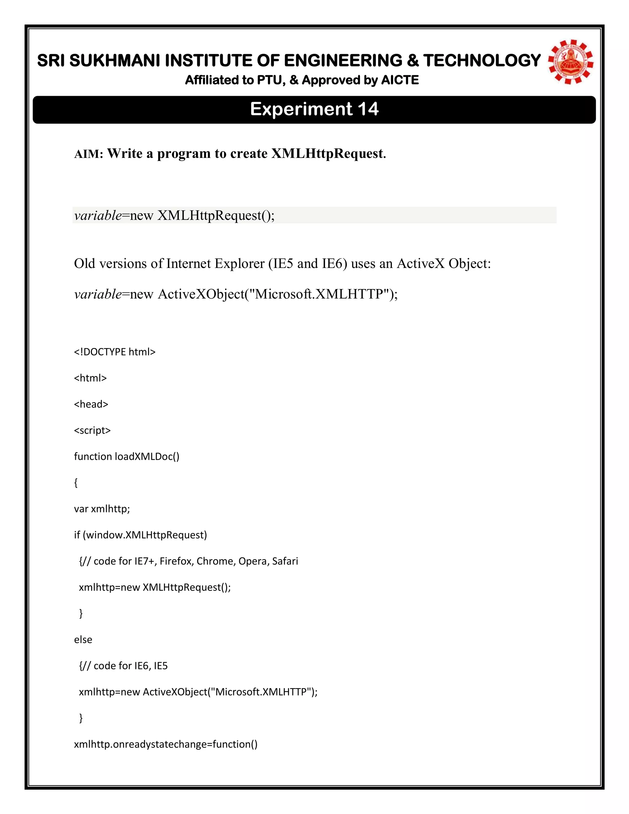 SRI SUKHMANI INSTITUTE OF ENGINEERING & TECHNOLOGY
Affiliated to PTU, & Approved by AICTE
AIM: Write a program to create XMLHttpRequest.
variable=new XMLHttpRequest();
Old versions of Internet Explorer (IE5 and IE6) uses an ActiveX Object:
variable=new ActiveXObject("Microsoft.XMLHTTP");
<!DOCTYPE html>
<html>
<head>
<script>
function loadXMLDoc()
{
var xmlhttp;
if (window.XMLHttpRequest)
{// code for IE7+, Firefox, Chrome, Opera, Safari
xmlhttp=new XMLHttpRequest();
}
else
{// code for IE6, IE5
xmlhttp=new ActiveXObject("Microsoft.XMLHTTP");
}
xmlhttp.onreadystatechange=function()
Experiment 14
 