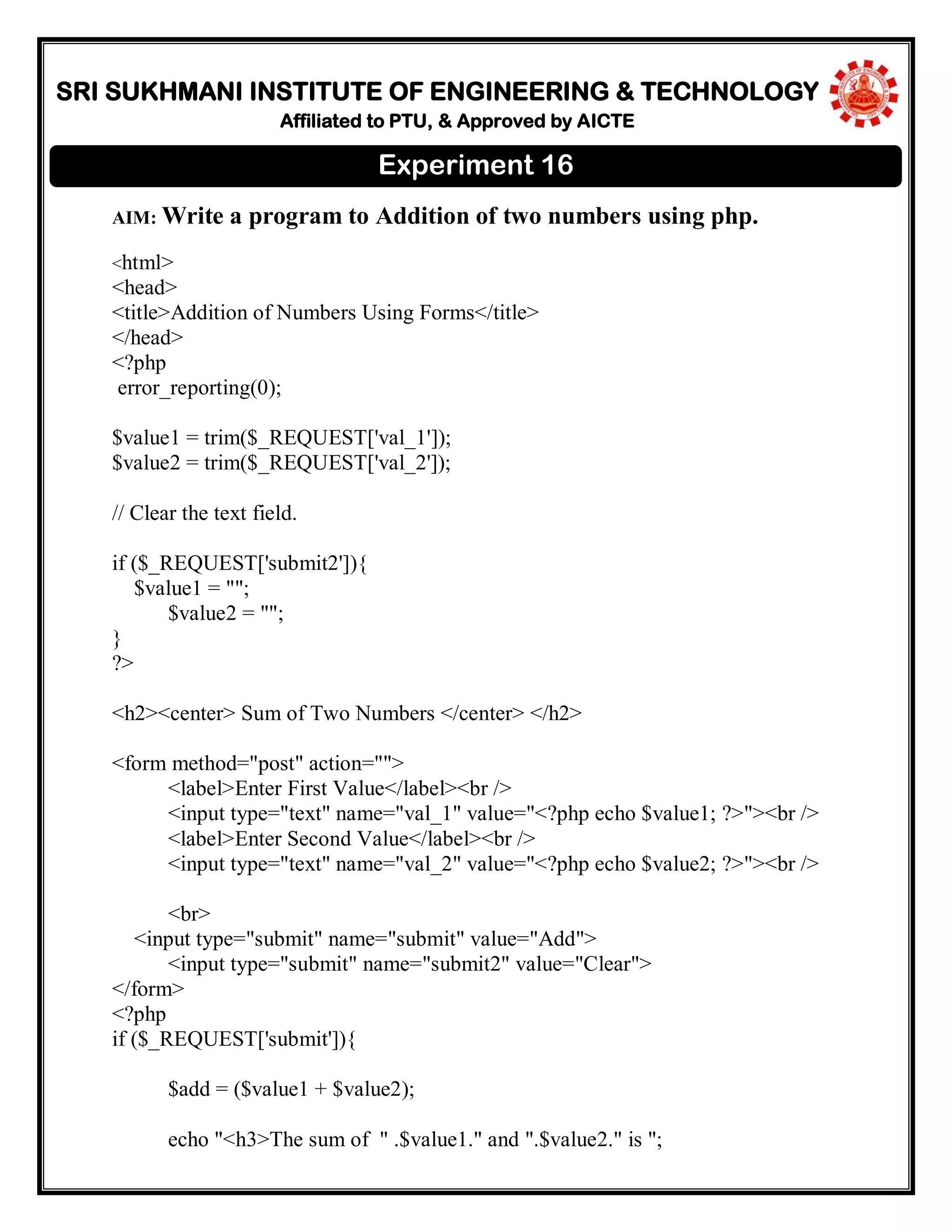 SRI SUKHMANI INSTITUTE OF ENGINEERING & TECHNOLOGY
Affiliated to PTU, & Approved by AICTE
AIM: Write a program to Addition of two numbers using php.
<html>
<head>
<title>Addition of Numbers Using Forms</title>
</head>
<?php
error_reporting(0);
$value1 = trim($_REQUEST['val_1']);
$value2 = trim($_REQUEST['val_2']);
// Clear the text field.
if ($_REQUEST['submit2']){
$value1 = "";
$value2 = "";
}
?>
<h2><center> Sum of Two Numbers </center> </h2>
<form method="post" action="">
<label>Enter First Value</label><br />
<input type="text" name="val_1" value="<?php echo $value1; ?>"><br />
<label>Enter Second Value</label><br />
<input type="text" name="val_2" value="<?php echo $value2; ?>"><br />
<br>
<input type="submit" name="submit" value="Add">
<input type="submit" name="submit2" value="Clear">
</form>
<?php
if ($_REQUEST['submit']){
$add = ($value1 + $value2);
echo "<h3>The sum of " .$value1." and ".$value2." is ";
Experiment 16
 