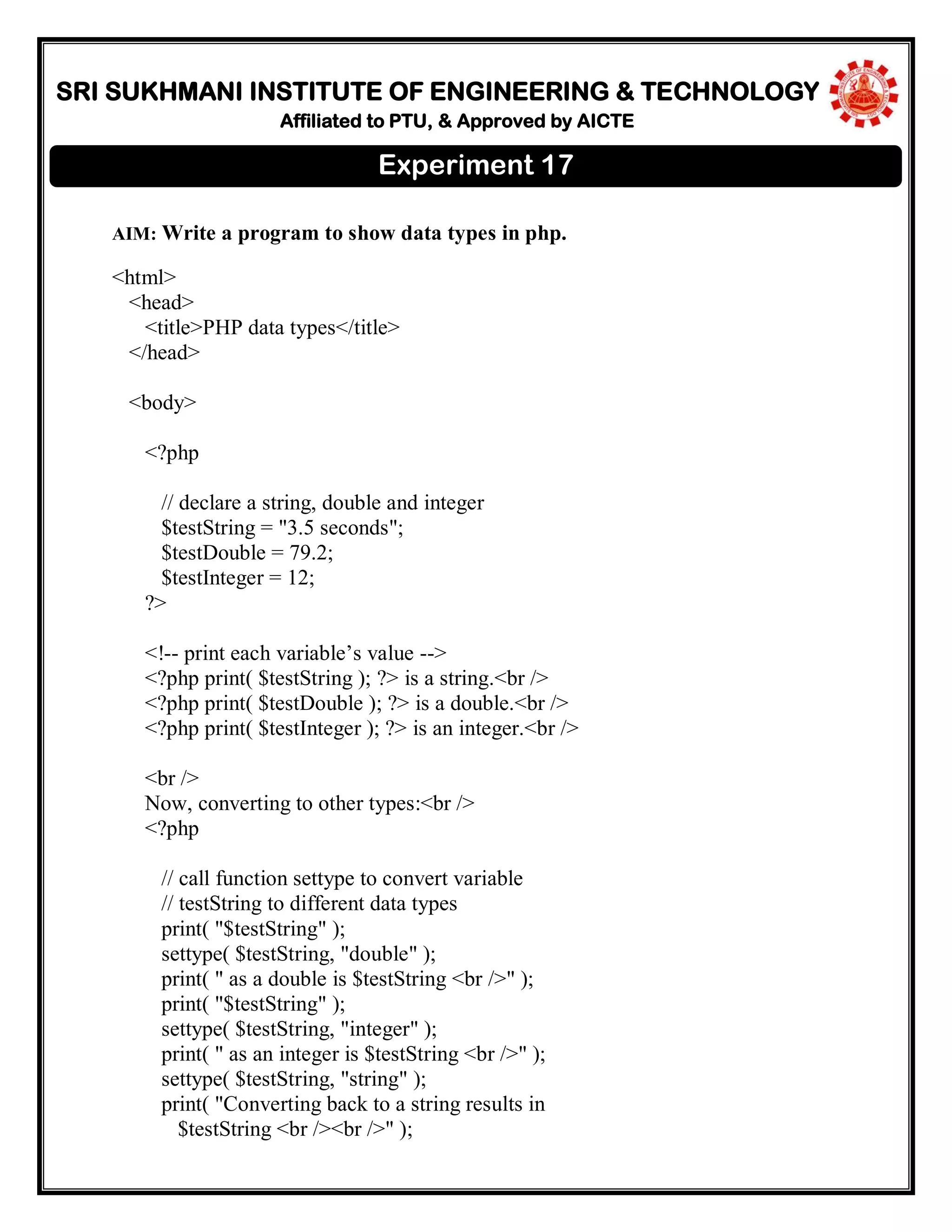 SRI SUKHMANI INSTITUTE OF ENGINEERING & TECHNOLOGY
Affiliated to PTU, & Approved by AICTE
AIM: Write a program to show data types in php.
<html>
<head>
<title>PHP data types</title>
</head>
<body>
<?php
// declare a string, double and integer
$testString = "3.5 seconds";
$testDouble = 79.2;
$testInteger = 12;
?>
<!-- print each variable’s value -->
<?php print( $testString ); ?> is a string.<br />
<?php print( $testDouble ); ?> is a double.<br />
<?php print( $testInteger ); ?> is an integer.<br />
<br />
Now, converting to other types:<br />
<?php
// call function settype to convert variable
// testString to different data types
print( "$testString" );
settype( $testString, "double" );
print( " as a double is $testString <br />" );
print( "$testString" );
settype( $testString, "integer" );
print( " as an integer is $testString <br />" );
settype( $testString, "string" );
print( "Converting back to a string results in
$testString <br /><br />" );
Experiment 17
 