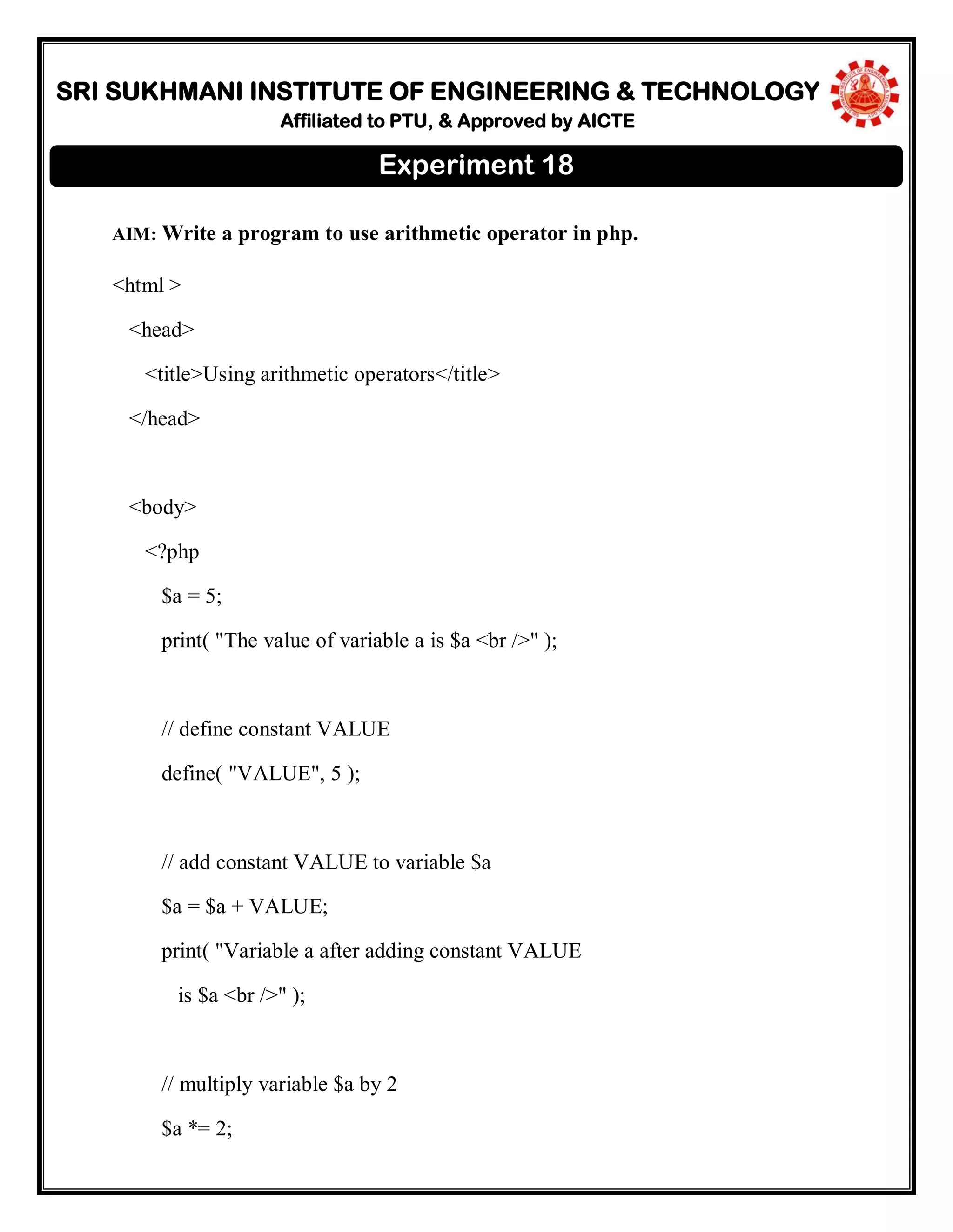 SRI SUKHMANI INSTITUTE OF ENGINEERING & TECHNOLOGY
Affiliated to PTU, & Approved by AICTE
AIM: Write a program to use arithmetic operator in php.
<html >
<head>
<title>Using arithmetic operators</title>
</head>
<body>
<?php
$a = 5;
print( "The value of variable a is $a <br />" );
// define constant VALUE
define( "VALUE", 5 );
// add constant VALUE to variable $a
$a = $a + VALUE;
print( "Variable a after adding constant VALUE
is $a <br />" );
// multiply variable $a by 2
$a *= 2;
Experiment 18
 