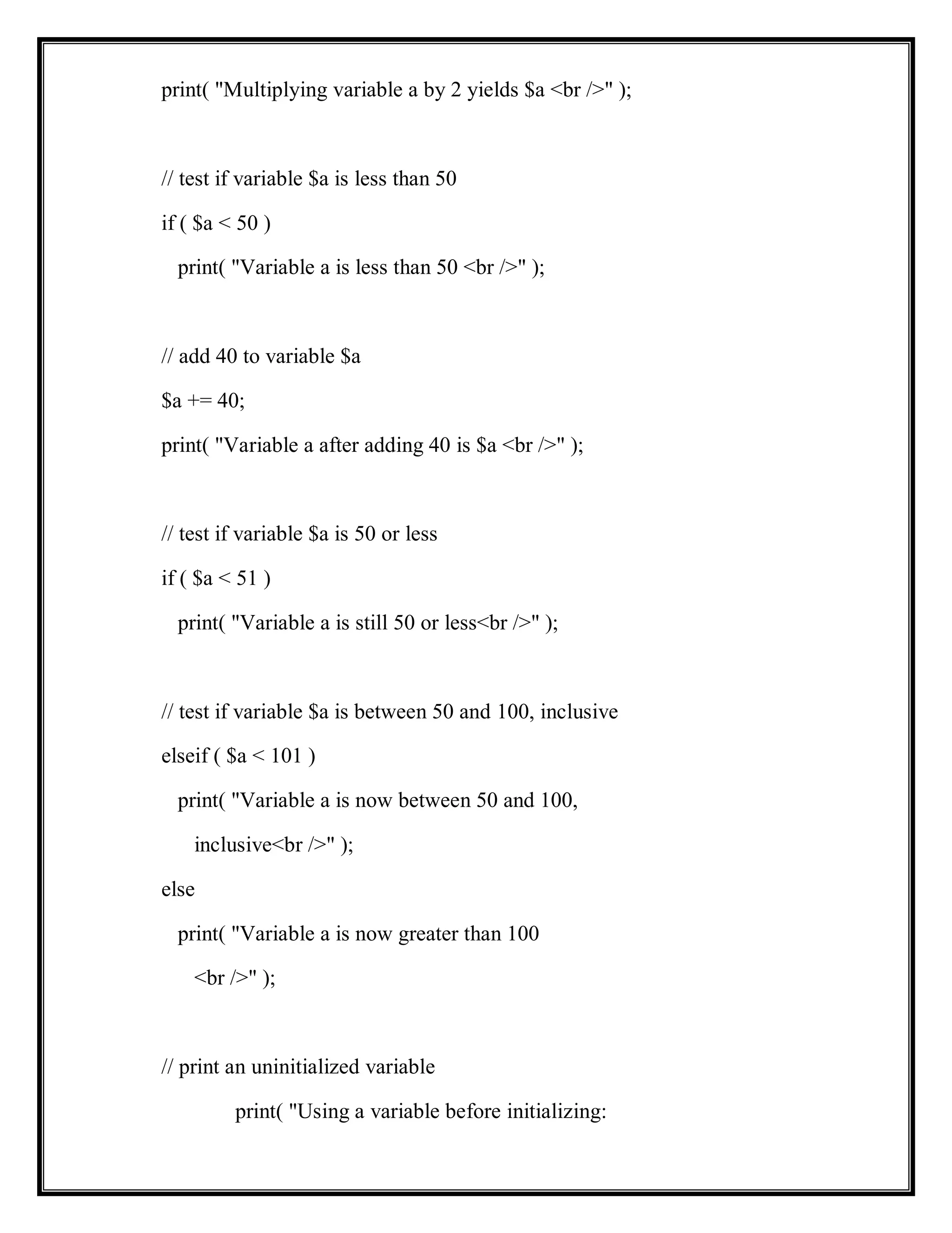 print( "Multiplying variable a by 2 yields $a <br />" );
// test if variable $a is less than 50
if ( $a < 50 )
print( "Variable a is less than 50 <br />" );
// add 40 to variable $a
$a += 40;
print( "Variable a after adding 40 is $a <br />" );
// test if variable $a is 50 or less
if ( $a < 51 )
print( "Variable a is still 50 or less<br />" );
// test if variable $a is between 50 and 100, inclusive
elseif ( $a < 101 )
print( "Variable a is now between 50 and 100,
inclusive<br />" );
else
print( "Variable a is now greater than 100
<br />" );
// print an uninitialized variable
print( "Using a variable before initializing:
 