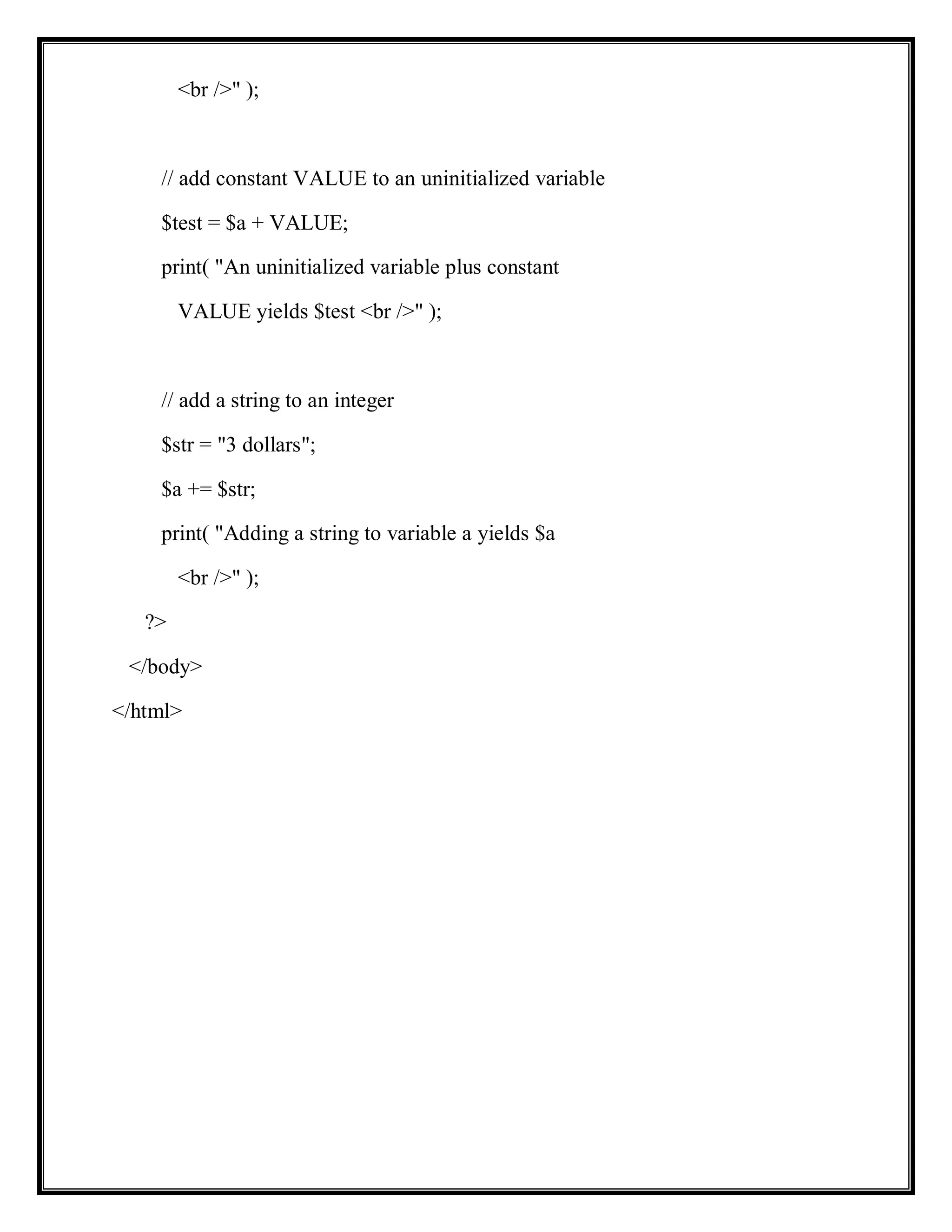 <br />" );
// add constant VALUE to an uninitialized variable
$test = $a + VALUE;
print( "An uninitialized variable plus constant
VALUE yields $test <br />" );
// add a string to an integer
$str = "3 dollars";
$a += $str;
print( "Adding a string to variable a yields $a
<br />" );
?>
</body>
</html>
 