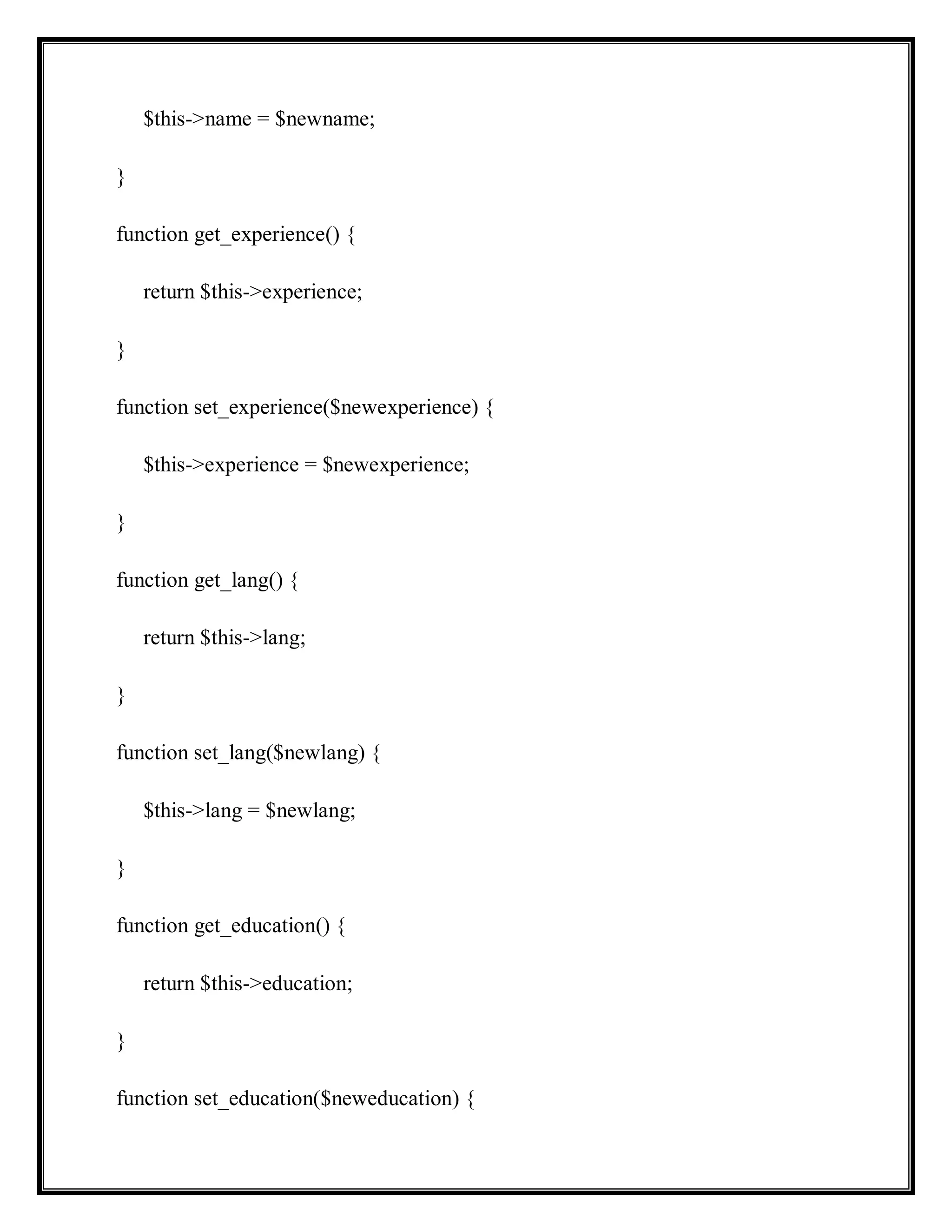 $this->name = $newname;
}
function get_experience() {
return $this->experience;
}
function set_experience($newexperience) {
$this->experience = $newexperience;
}
function get_lang() {
return $this->lang;
}
function set_lang($newlang) {
$this->lang = $newlang;
}
function get_education() {
return $this->education;
}
function set_education($neweducation) {
 